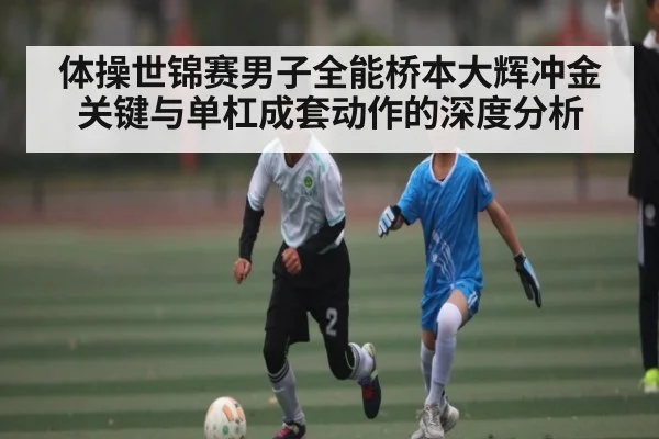 体操世锦赛男子全能桥本大辉冲金关键与单杠成套动作的深度分析